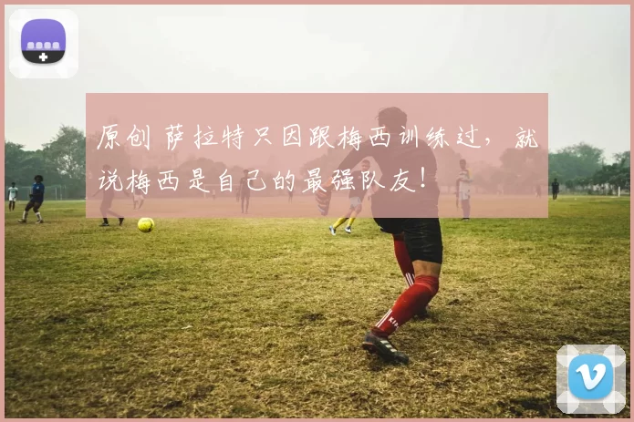 原创 萨拉特只因跟梅西训练过，就说梅西是自己的最强队友！