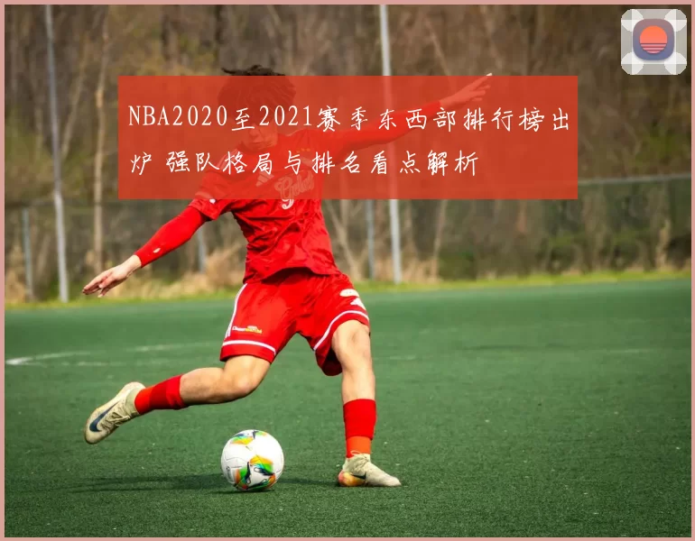 NBA2020至2021赛季东西部排行榜出炉 强队格局与排名看点解析