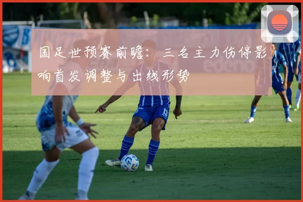 国足世预赛前瞻：三名主力伤停影响首发调整与出线形势