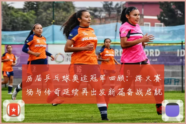 历届乒乓球奥运冠军回顾:烽火赛场与传奇延续再出发新篇备战启航