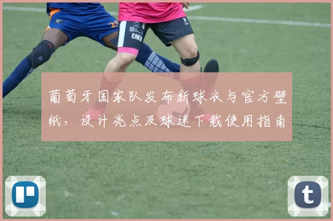 葡萄牙国家队发布新球衣与官方壁纸,设计亮点及球迷下载使用指南