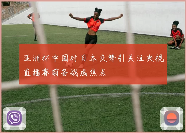 亚洲杯中国对日本交锋引关注央视直播赛前备战成焦点