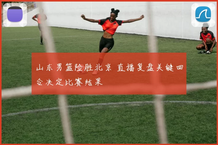 山东男篮险胜北京 直播复盘关键回合决定比赛结果