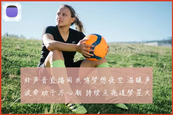 好声音直播间共鸣梦想夜空 温暖声波牵动千万心潮 持续点亮追梦星火