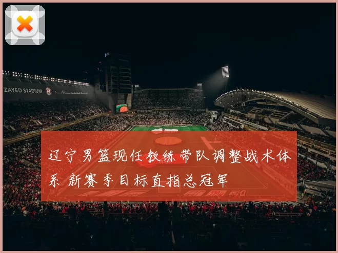 辽宁男篮现任教练带队调整战术体系 新赛季目标直指总冠军