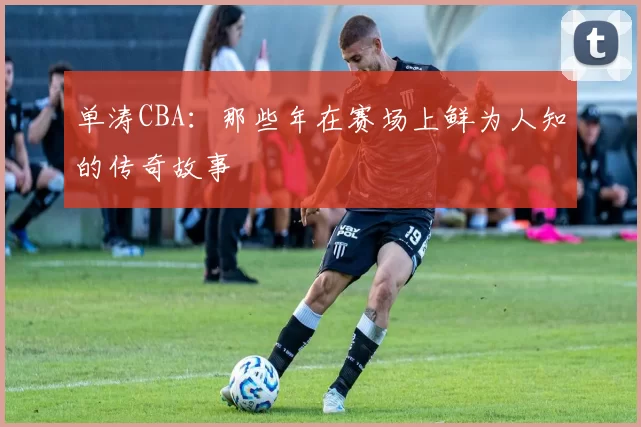 单涛CBA：那些年在赛场上鲜为人知的传奇故事