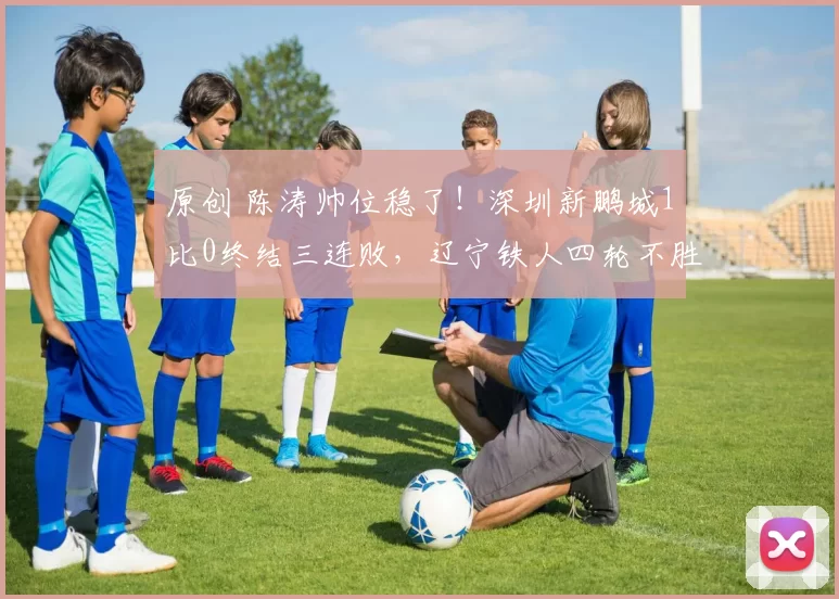 原创 陈涛帅位稳了！深圳新鹏城1比0终结三连败，辽宁铁人四轮不胜背后藏着啥秘密？