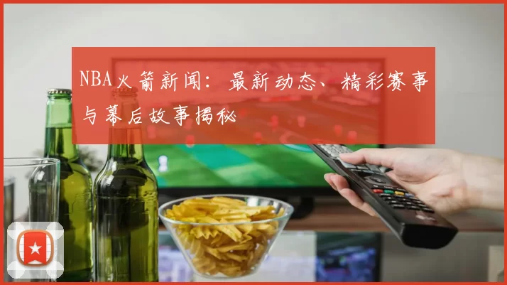 NBA火箭新闻:最新动态、精彩赛事与幕后故事揭秘