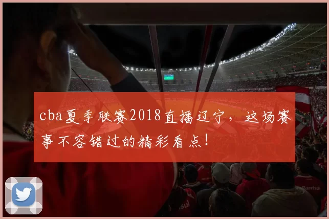 cba夏季联赛2018直播辽宁，这场赛事不容错过的精彩看点！