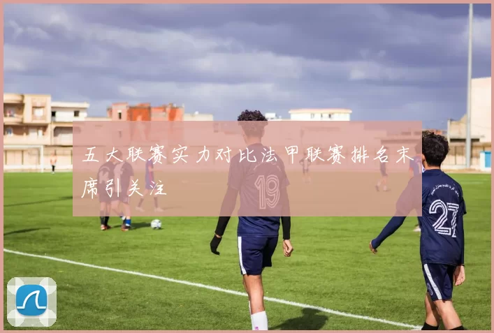 五大联赛实力对比法甲联赛排名末席引关注