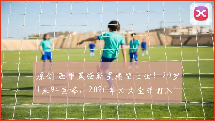 原创 西甲最强新星横空出世！20岁1米94巨塔，2026年火力全开打入10球