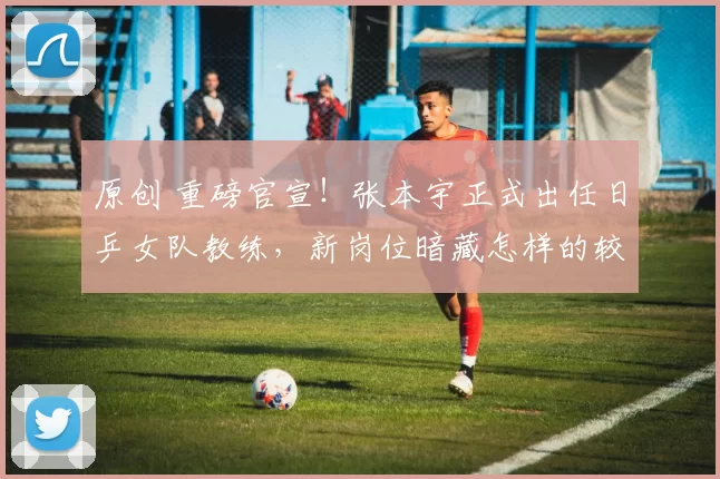 原创 重磅官宣!张本宇正式出任日乒女队教练,新岗位暗藏怎样的较量?