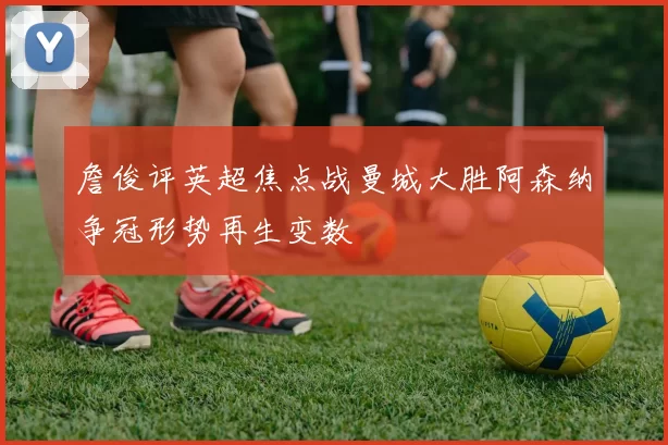 詹俊评英超焦点战曼城大胜阿森纳争冠形势再生变数