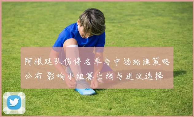 阿根廷队伤停名单与中场轮换策略公布 影响小组赛出线与进攻选择