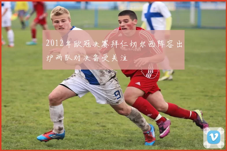 2012年欧冠决赛拜仁切尔西阵容出炉两队对决备受关注