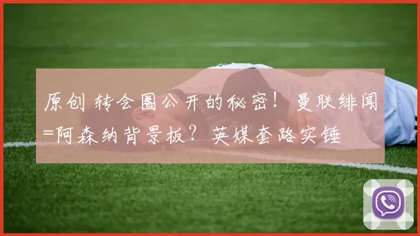 原创 转会圈公开的秘密！曼联绯闻=阿森纳背景板？英媒套路实锤