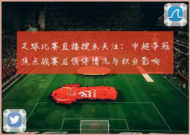 足球比赛直播搜米关注：中超争冠焦点战赛后伤停情况与积分影响