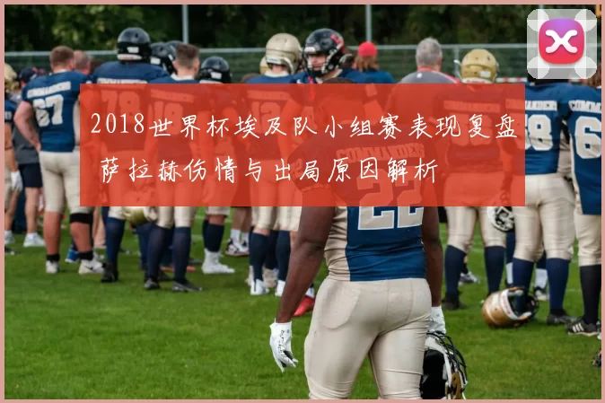 2018世界杯埃及队小组赛表现复盘 萨拉赫伤情与出局原因解析