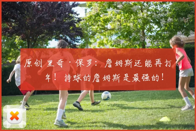 原创 里奇·保罗：詹姆斯还能再打五年！持球的詹姆斯是最强的！