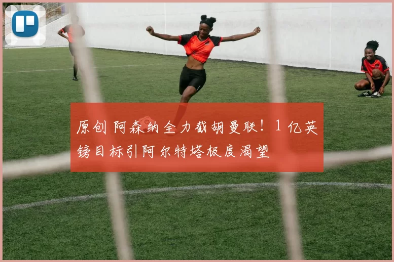 原创 阿森纳全力截胡曼联！1 亿英镑目标引阿尔特塔极度渴望