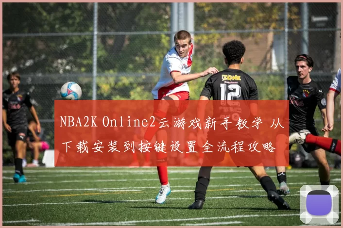 NBA2K Online2云游戏新手教学 从下载安装到按键设置全流程攻略