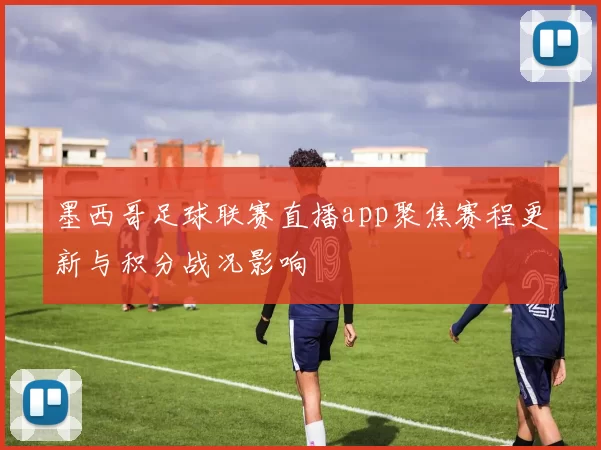 墨西哥足球联赛直播app聚焦赛程更新与积分战况影响