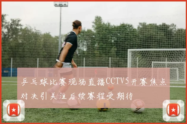 乒乓球比赛现场直播CCTV5开赛焦点对决引关注后续赛程受期待
