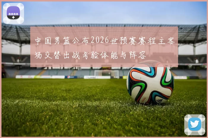 中国男篮公布2026世预赛赛程主客场交替出战考验体能与阵容