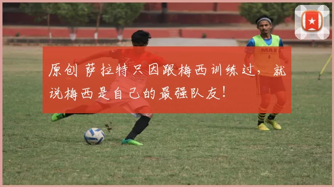 原创 萨拉特只因跟梅西训练过，就说梅西是自己的最强队友！