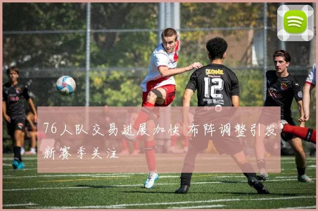 76人队交易进展加快 布阵调整引发新赛季关注