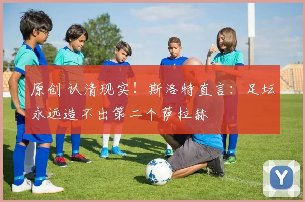 原创 认清现实！斯洛特直言：足坛永远造不出第二个萨拉赫