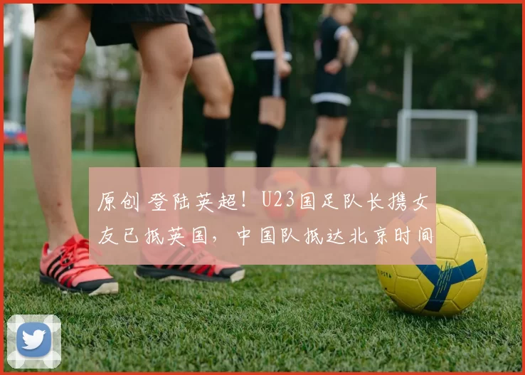 原创 登陆英超！U23国足队长携女友已抵英国，中国队抵达北京时间确定