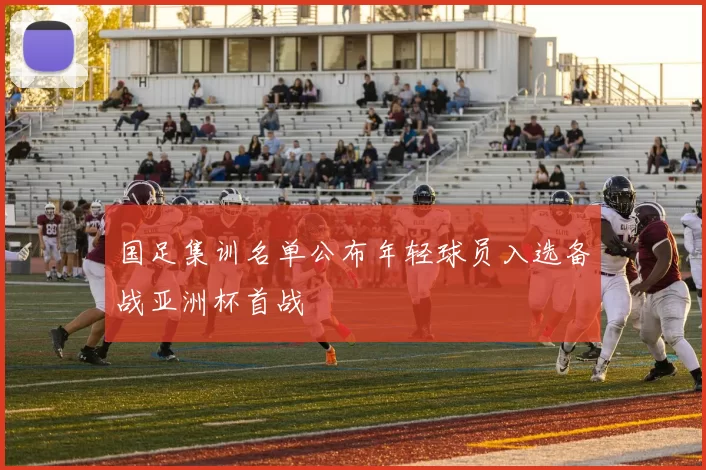 国足集训名单公布年轻球员入选备战亚洲杯首战