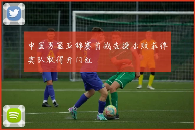 中国男篮亚锦赛首战告捷击败菲律宾队取得开门红