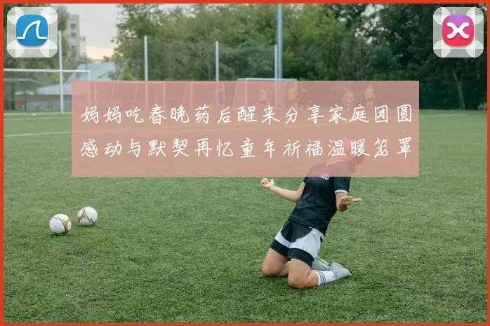 妈妈吃春晚药后醒来分享家庭团圆感动与默契再忆童年祈福温暖笼罩