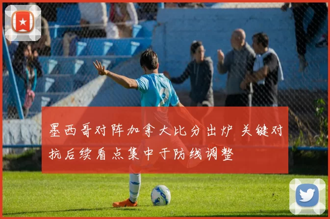 墨西哥对阵加拿大比分出炉 关键对抗后续看点集中于防线调整