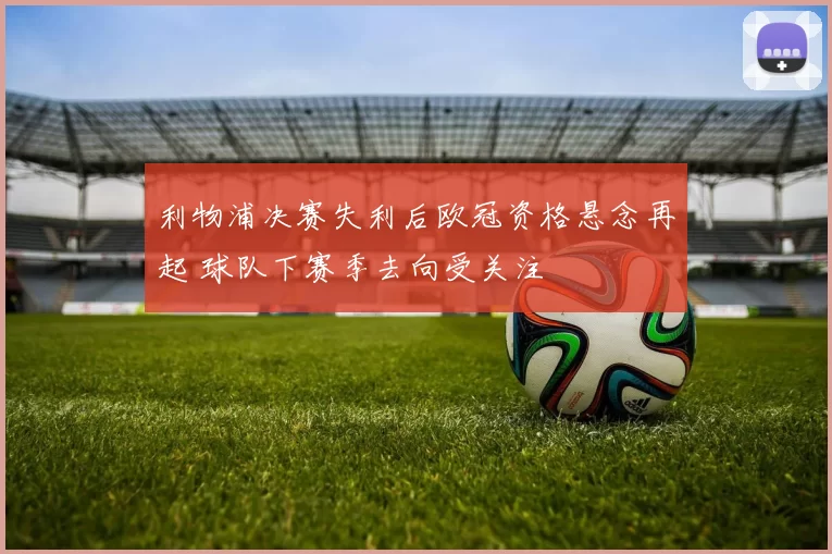 利物浦决赛失利后欧冠资格悬念再起 球队下赛季去向受关注