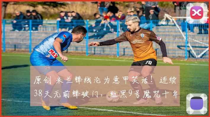 原创 米兰锋线沦为意甲笑话！连续38天无前锋破门，红黑9号魔咒十年无解