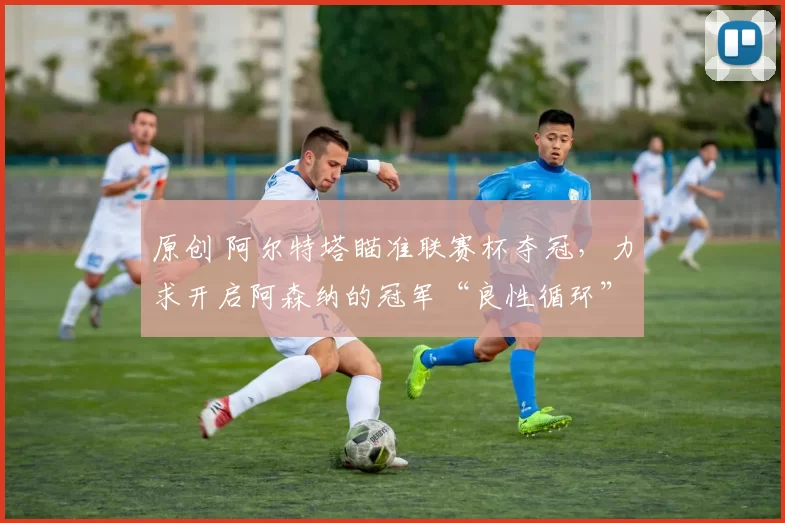 原创 阿尔特塔瞄准联赛杯夺冠，力求开启阿森纳的冠军“良性循环”