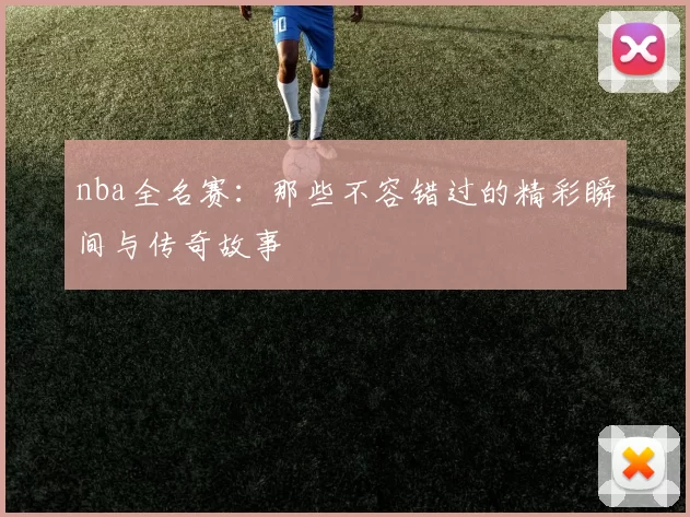 nba全名赛：那些不容错过的精彩瞬间与传奇故事