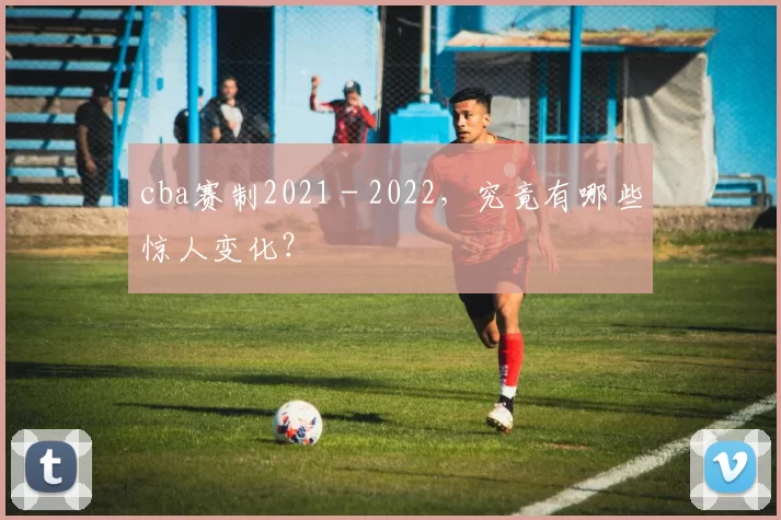 cba赛制2021 - 2022，究竟有哪些惊人变化？