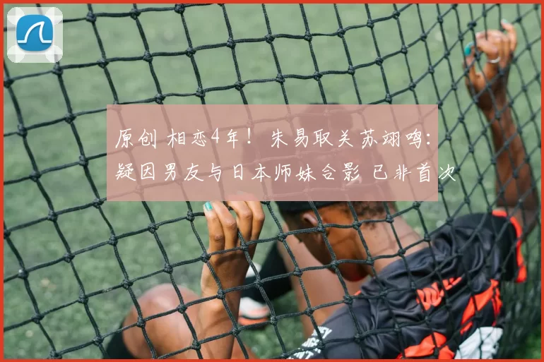 原创 相恋4年！朱易取关苏翊鸣：疑因男友与日本师妹合影 已非首次置气