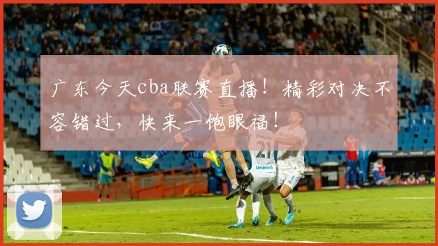 广东今天cba联赛直播！精彩对决不容错过，快来一饱眼福！