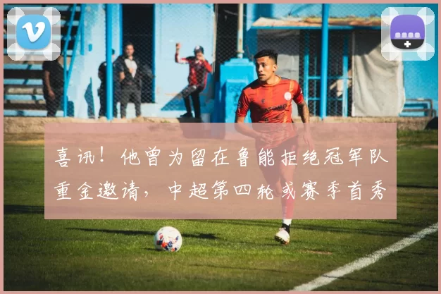 喜讯!他曾为留在鲁能拒绝冠军队重金邀请,中超第四轮或赛季首秀