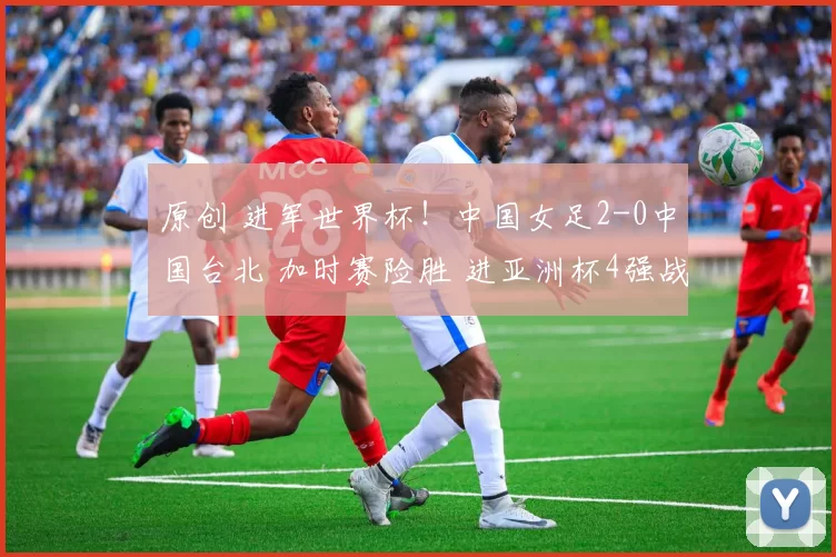 原创 进军世界杯!中国女足2-0中国台北 加时赛险胜 进亚洲杯4强战澳洲