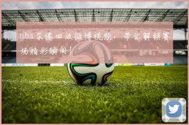 nba录像回放微博视频，带你解锁赛场精彩瞬间！