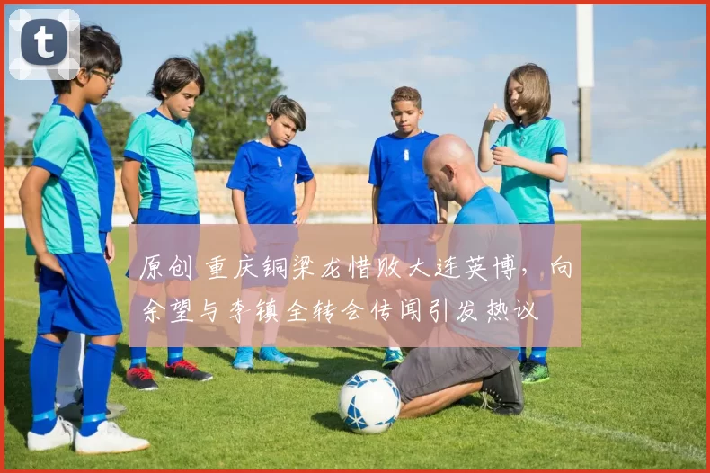 原创 重庆铜梁龙惜败大连英博，向余望与李镇全转会传闻引发热议