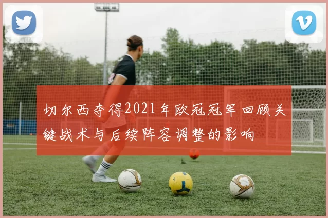 切尔西夺得2021年欧冠冠军回顾关键战术与后续阵容调整的影响