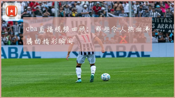 cba直播视频回顾：那些令人热血沸腾的精彩瞬间