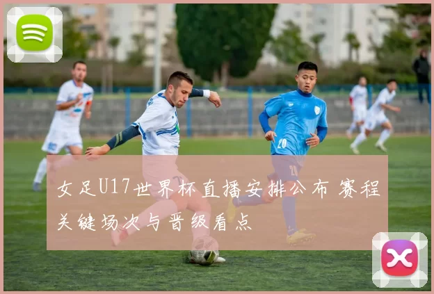 女足U17世界杯直播安排公布 赛程关键场次与晋级看点